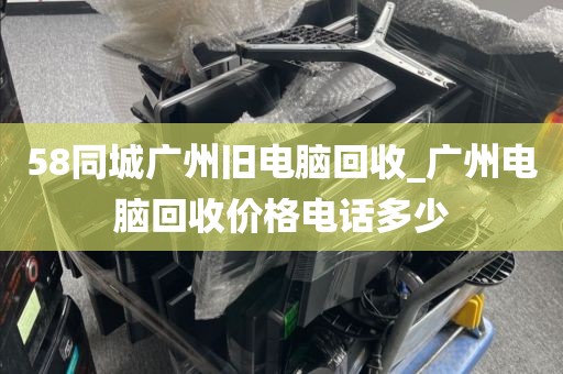 58同城广州旧电脑回收_广州电脑回收价格电话多少