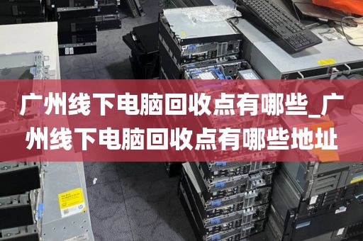 广州线下电脑回收点有哪些_广州线下电脑回收点有哪些地址