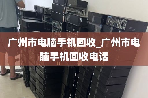 广州市电脑手机回收_广州市电脑手机回收电话