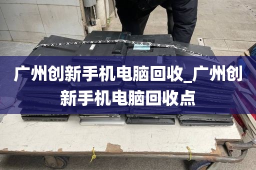 广州创新手机电脑回收_广州创新手机电脑回收点