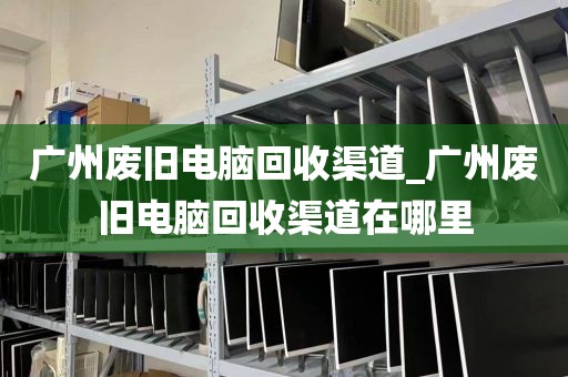 广州废旧电脑回收渠道_广州废旧电脑回收渠道在哪里