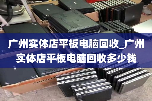 广州实体店平板电脑回收_广州实体店平板电脑回收多少钱