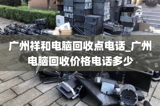 广州祥和电脑回收点电话_广州电脑回收价格电话多少