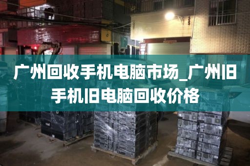 广州回收手机电脑市场_广州旧手机旧电脑回收价格