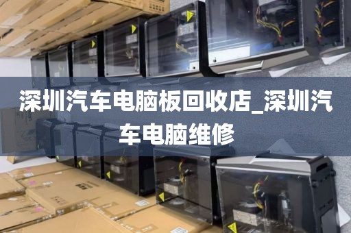 深圳汽车电脑板回收店_深圳汽车电脑维修
