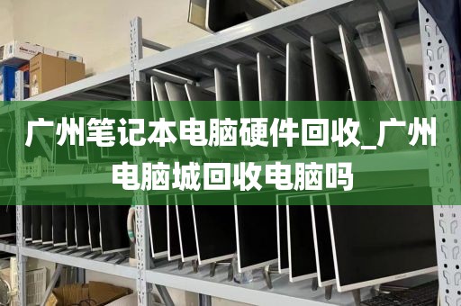 广州笔记本电脑硬件回收_广州电脑城回收电脑吗