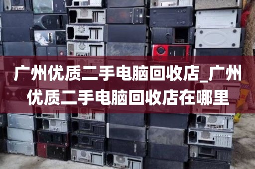 广州优质二手电脑回收店_广州优质二手电脑回收店在哪里