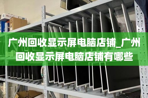 广州回收显示屏电脑店铺_广州回收显示屏电脑店铺有哪些