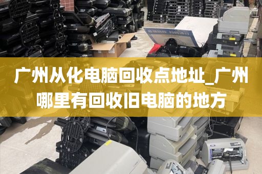 广州从化电脑回收点地址_广州哪里有回收旧电脑的地方