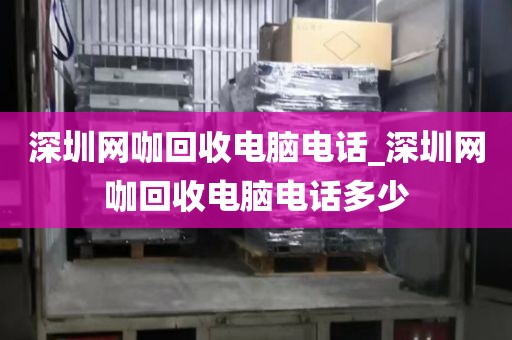 深圳网咖回收电脑电话_深圳网咖回收电脑电话多少