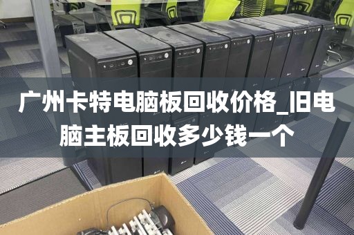 广州卡特电脑板回收价格_旧电脑主板回收多少钱一个