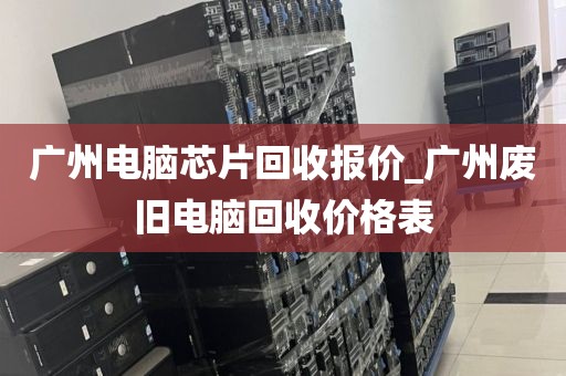 广州电脑芯片回收报价_广州废旧电脑回收价格表