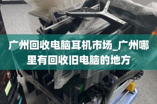 广州回收电脑耳机市场_广州哪里有回收旧电脑的地方