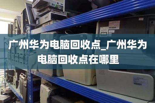 广州华为电脑回收点_广州华为电脑回收点在哪里