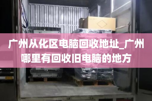 广州从化区电脑回收地址_广州哪里有回收旧电脑的地方