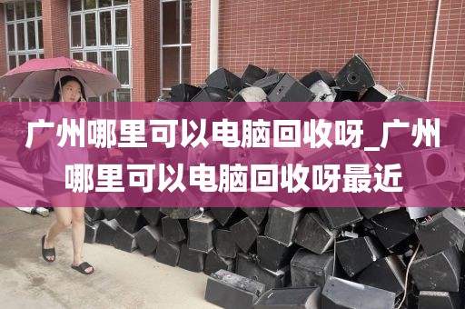 广州哪里可以电脑回收呀_广州哪里可以电脑回收呀最近