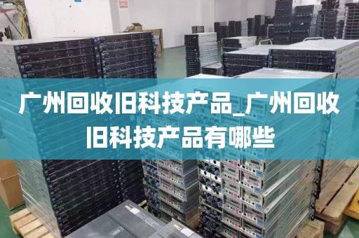 广州回收旧科技产品_广州回收旧科技产品有哪些