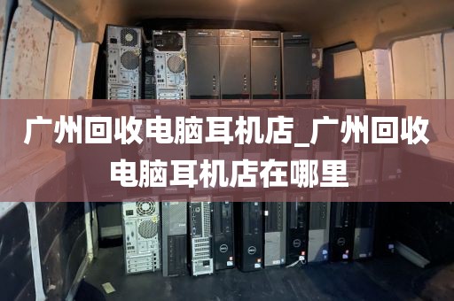 广州回收电脑耳机店_广州回收电脑耳机店在哪里