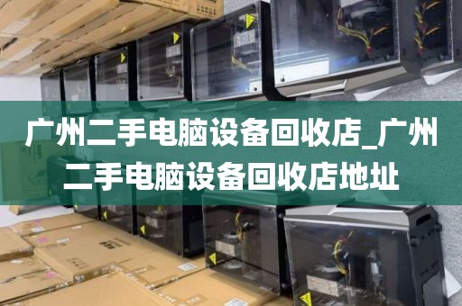 广州二手电脑设备回收店_广州二手电脑设备回收店地址