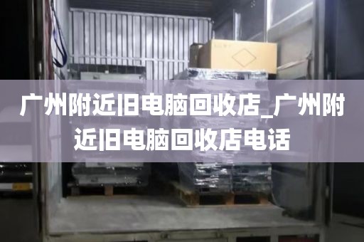 广州附近旧电脑回收店_广州附近旧电脑回收店电话
