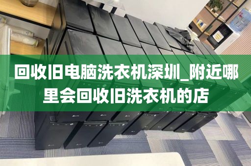 回收旧电脑洗衣机深圳_附近哪里会回收旧洗衣机的店
