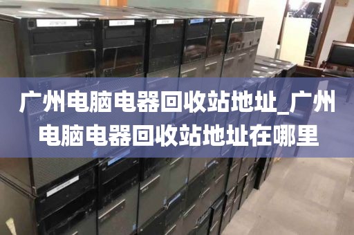 广州电脑电器回收站地址_广州电脑电器回收站地址在哪里