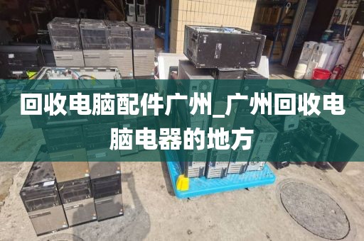 回收电脑配件广州_广州回收电脑电器的地方