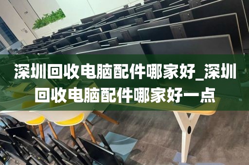 深圳回收电脑配件哪家好_深圳回收电脑配件哪家好一点