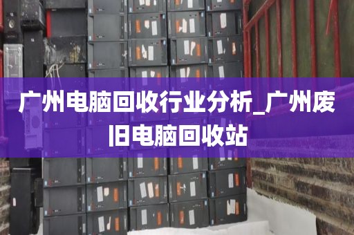 广州电脑回收行业分析_广州废旧电脑回收站