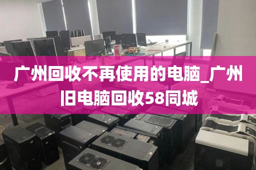 广州回收不再使用的电脑_广州旧电脑回收58同城