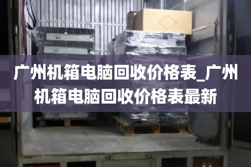 广州机箱电脑回收价格表_广州机箱电脑回收价格表最新