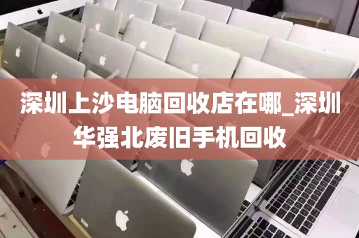 深圳上沙电脑回收店在哪_深圳华强北废旧手机回收