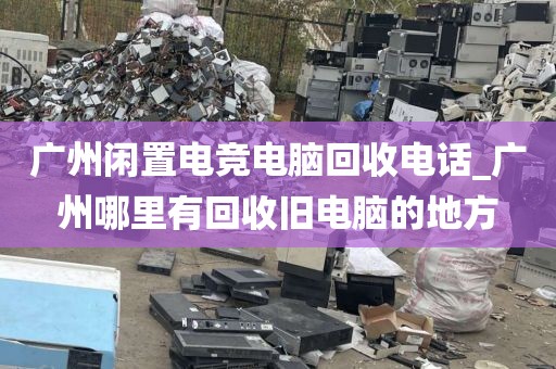 广州闲置电竞电脑回收电话_广州哪里有回收旧电脑的地方