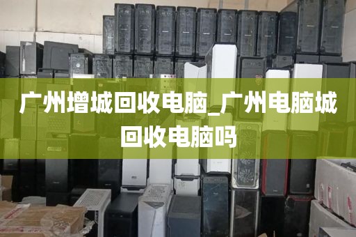 广州增城回收电脑_广州电脑城回收电脑吗