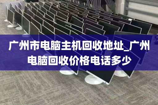 广州市电脑主机回收地址_广州电脑回收价格电话多少