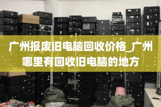 广州报废旧电脑回收价格_广州哪里有回收旧电脑的地方