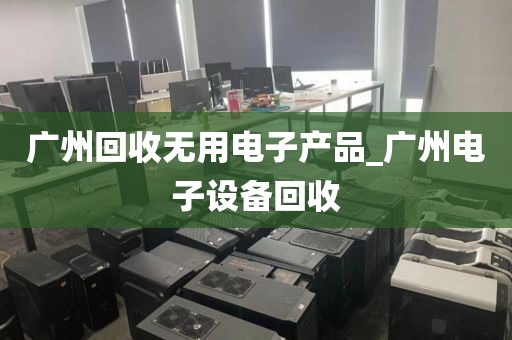 广州回收无用电子产品_广州电子设备回收