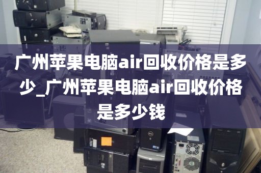 广州苹果电脑air回收价格是多少_广州苹果电脑air回收价格是多少钱