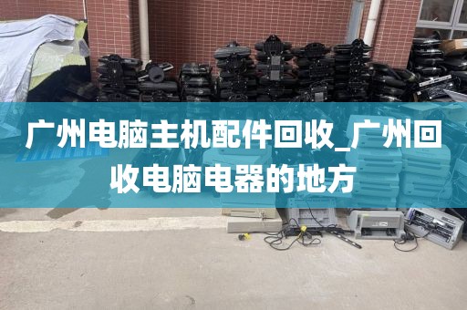 广州电脑主机配件回收_广州回收电脑电器的地方