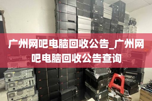 广州网吧电脑回收公告_广州网吧电脑回收公告查询