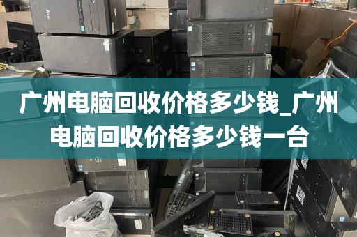 广州电脑回收价格多少钱_广州电脑回收价格多少钱一台