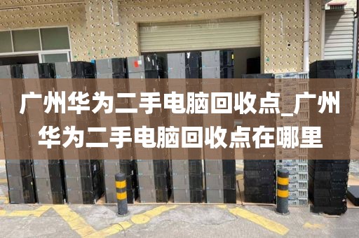 广州华为二手电脑回收点_广州华为二手电脑回收点在哪里