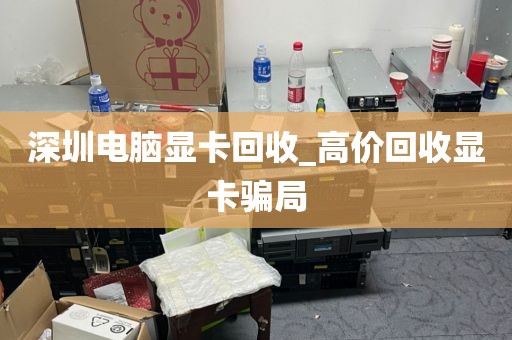 深圳电脑显卡回收_高价回收显卡骗局