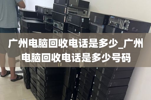 广州电脑回收电话是多少_广州电脑回收电话是多少号码