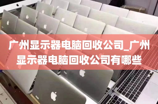 广州显示器电脑回收公司_广州显示器电脑回收公司有哪些