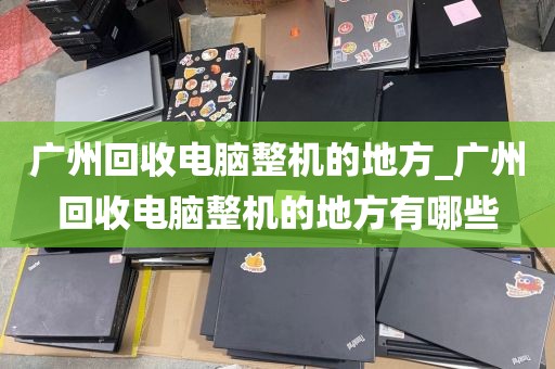 广州回收电脑整机的地方_广州回收电脑整机的地方有哪些