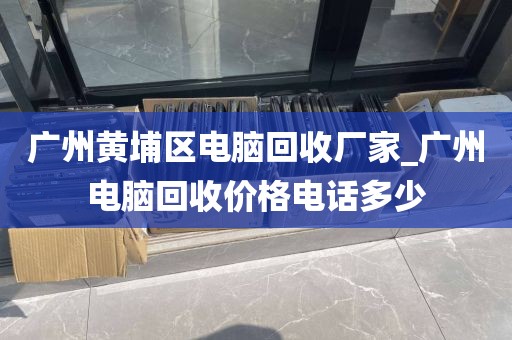 广州黄埔区电脑回收厂家_广州电脑回收价格电话多少