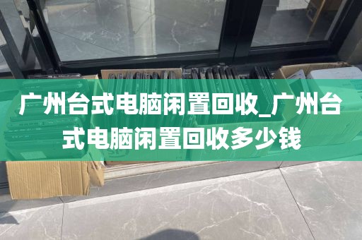 广州台式电脑闲置回收_广州台式电脑闲置回收多少钱