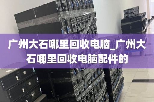 广州大石哪里回收电脑_广州大石哪里回收电脑配件的
