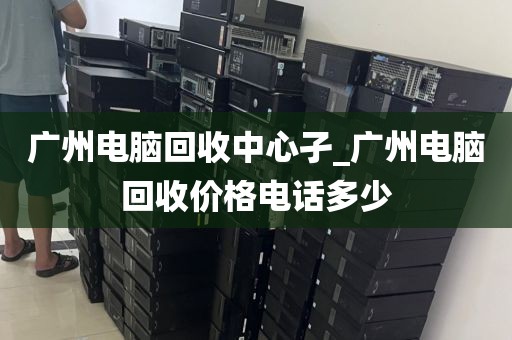 广州电脑回收中心孑_广州电脑回收价格电话多少